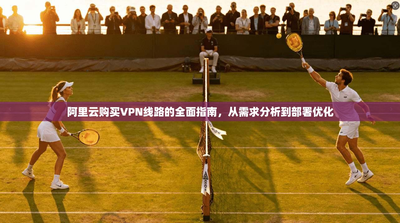 阿里云购买VPN线路的全面指南，从需求分析到部署优化