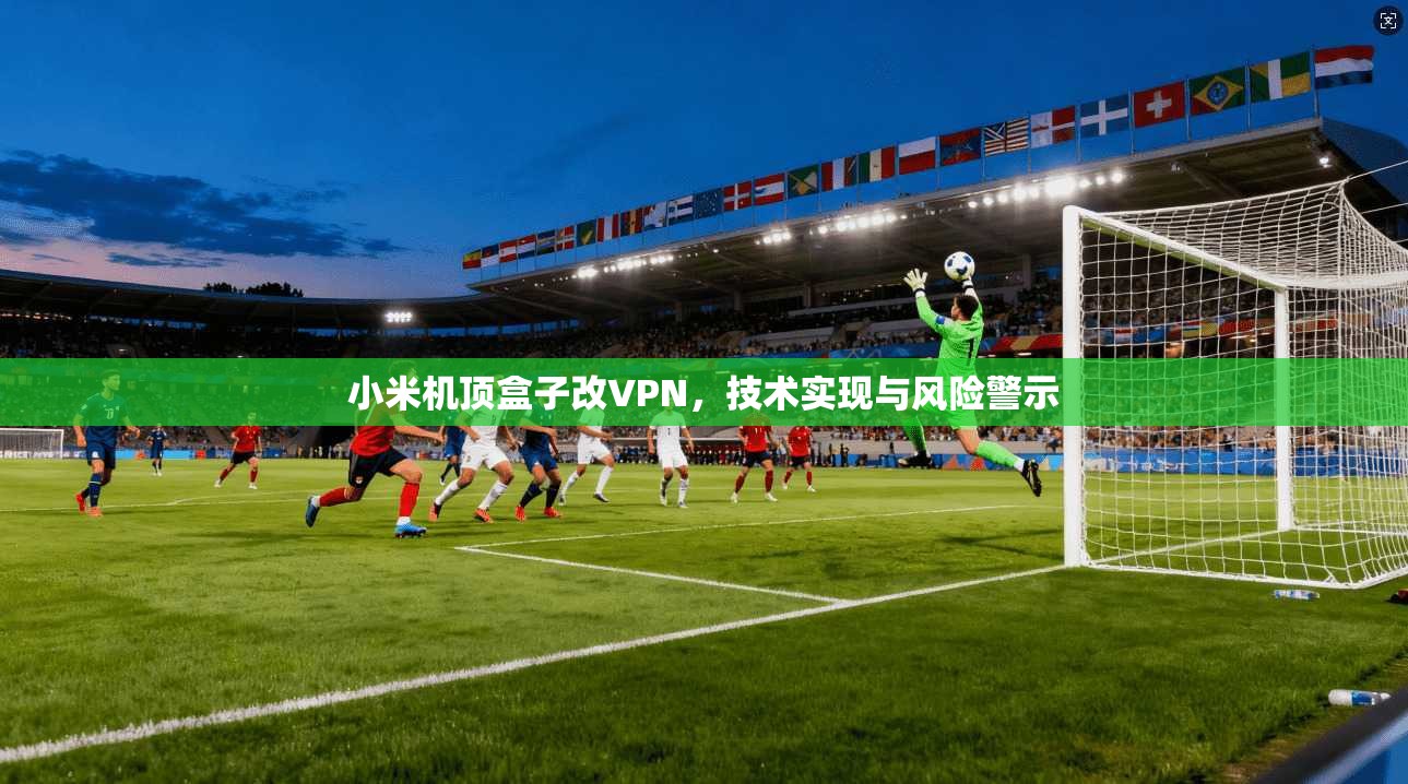 小米机顶盒子改VPN,技术实现与风险警示