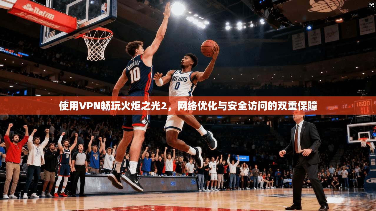 使用VPN畅玩火炬之光2，网络优化与安全访问的双重保障