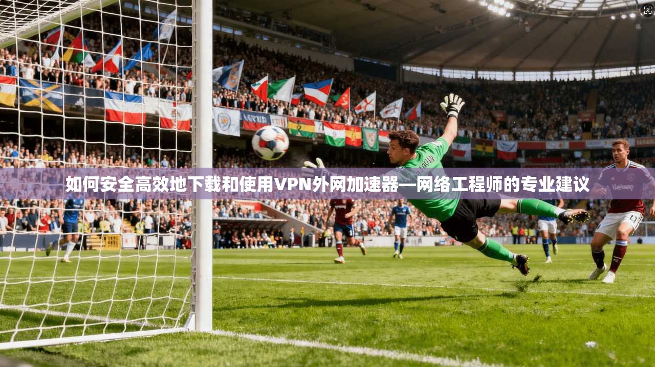 如何安全高效地下载和使用VPN外网加速器—网络工程师的专业建议