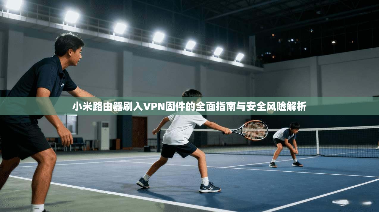 小米路由器刷入VPN固件的全面指南与安全风险解析