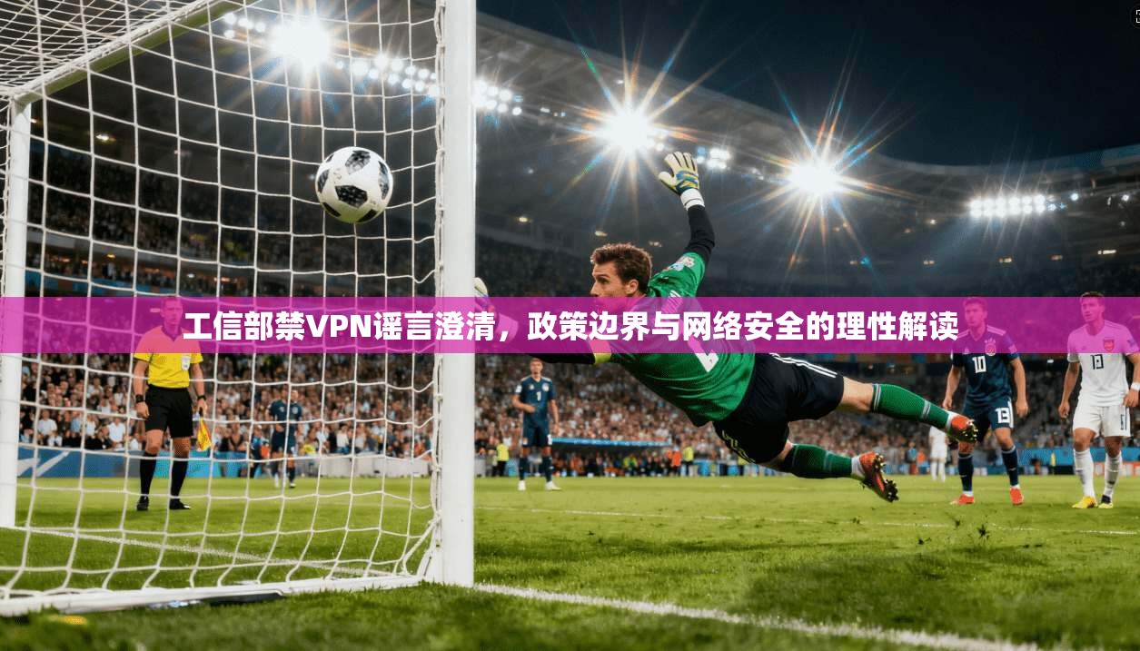 工信部禁VPN谣言澄清，政策边界与网络安全的理性解读