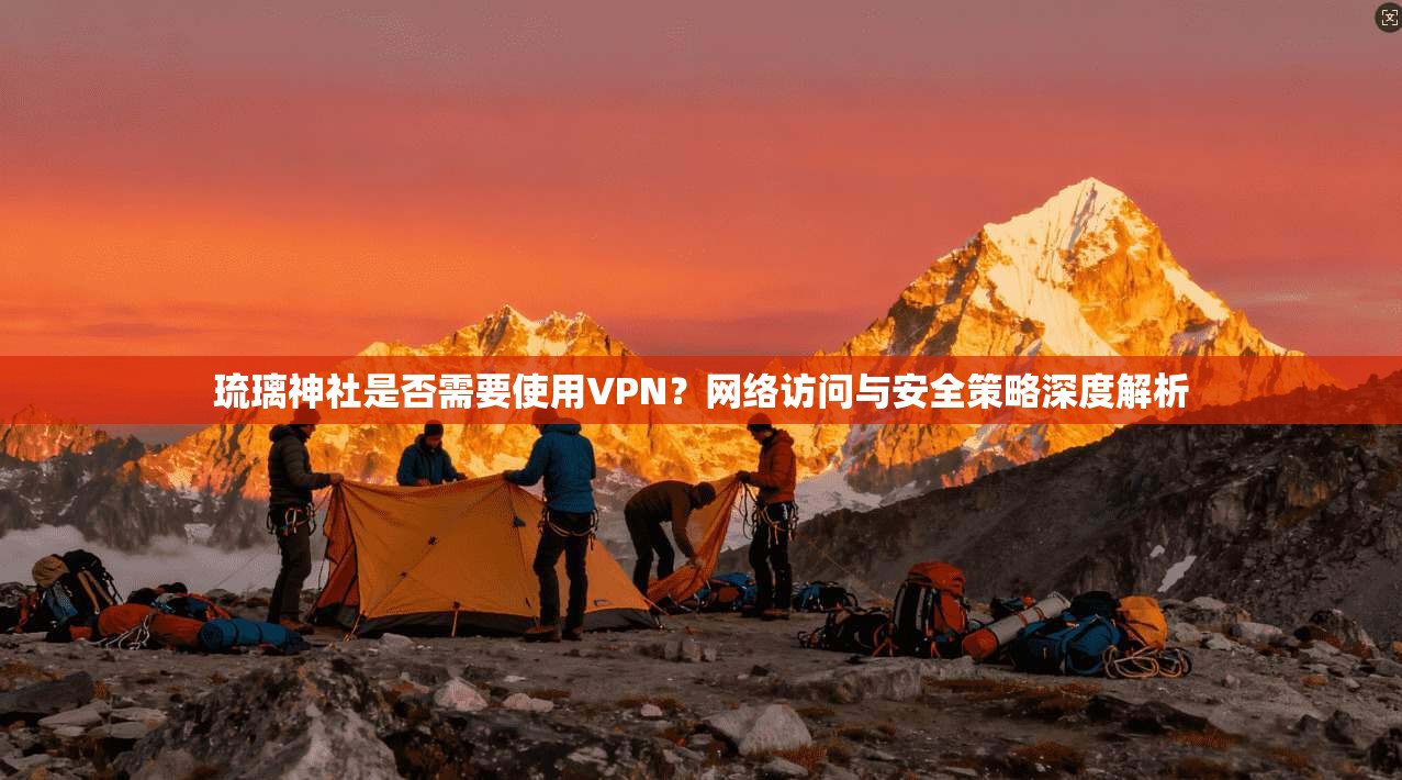 琉璃神社是否需要使用VPN?网络访问与安全策略深度解析