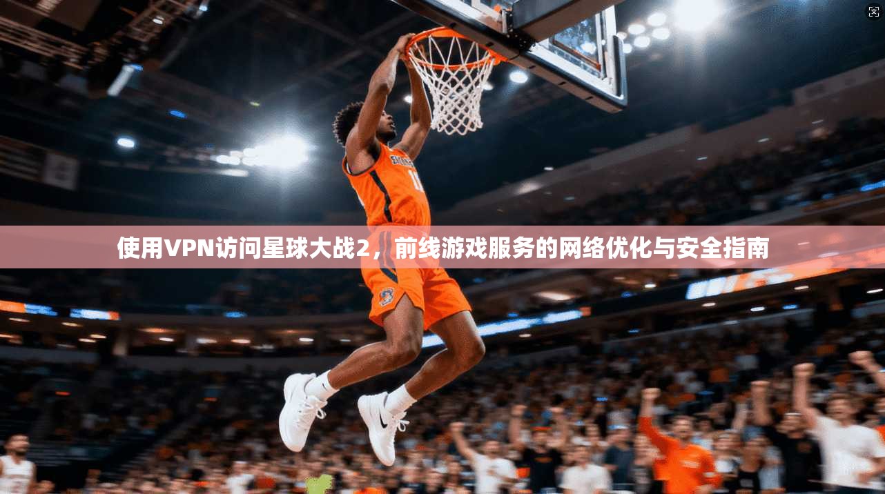 使用VPN访问星球大战2,前线游戏服务的网络优化与安全指南
