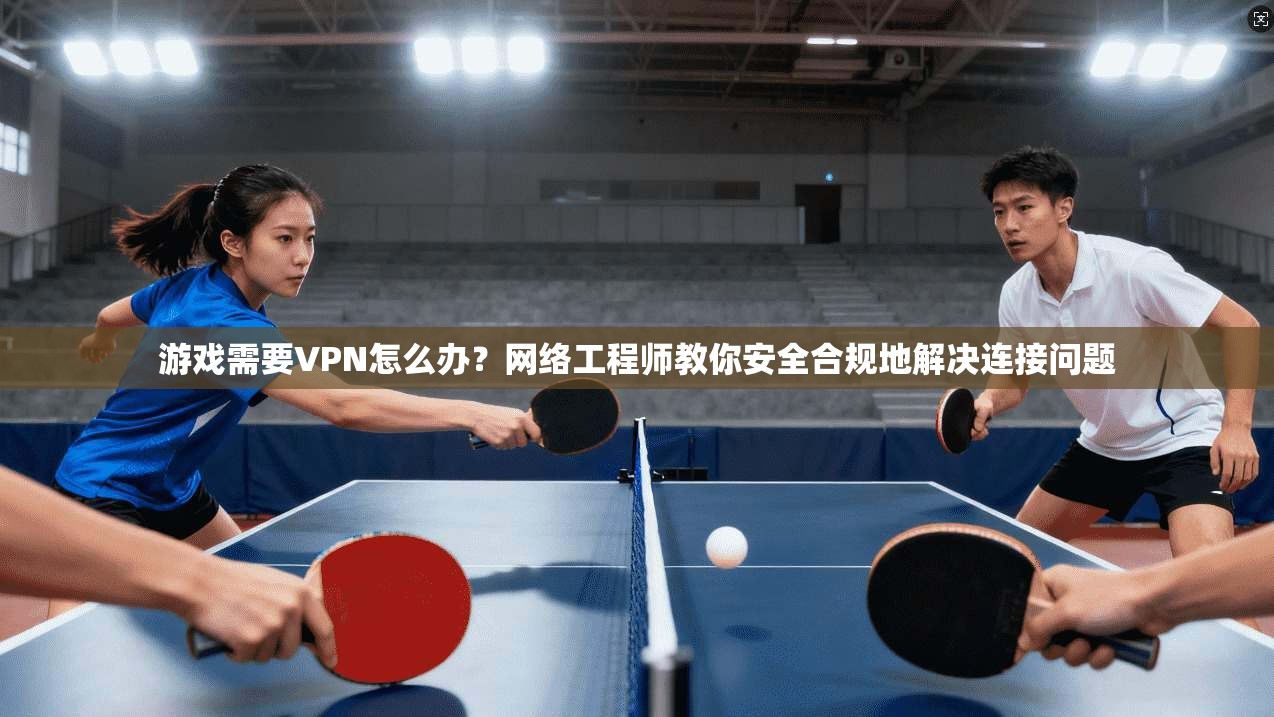 游戏需要VPN怎么办?网络工程师教你安全合规地解决连接问题