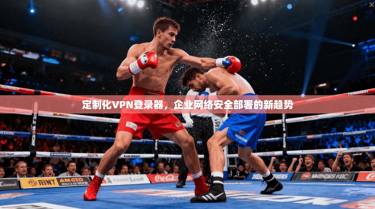 定制化VPN登录器，企业网络安全部署的新趋势