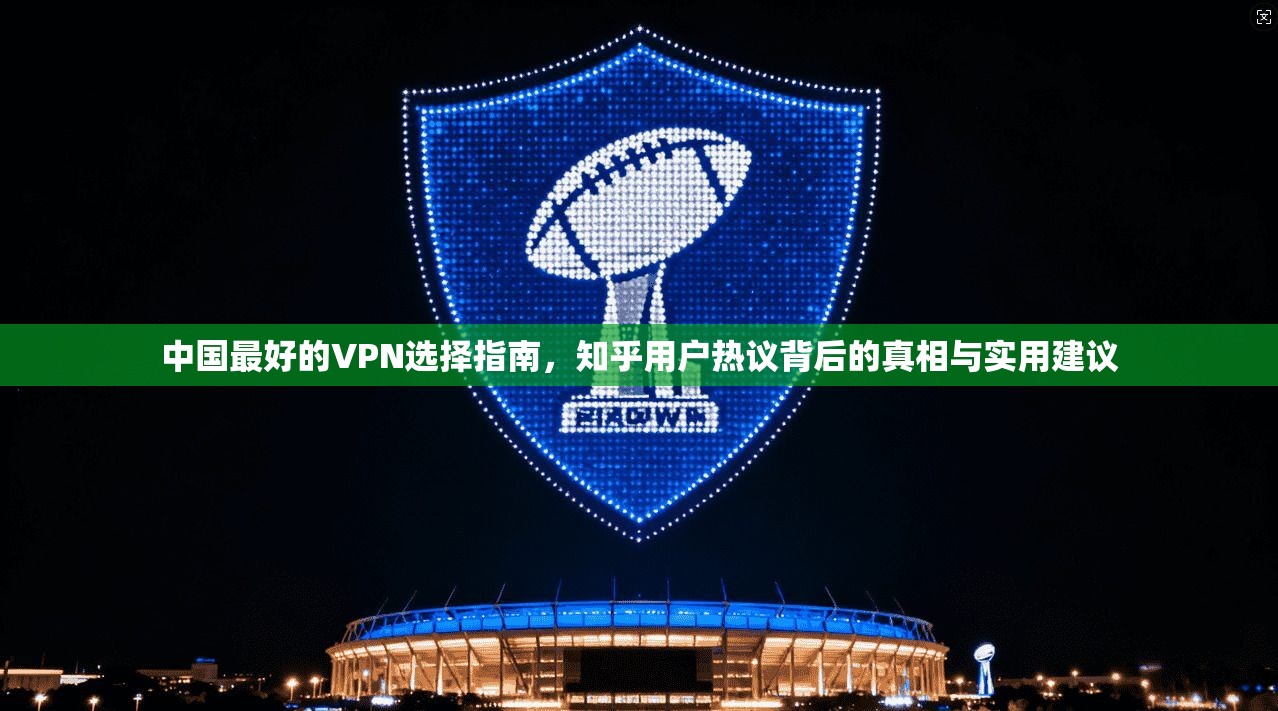 中国最好的VPN选择指南，知乎用户热议背后的真相与实用建议