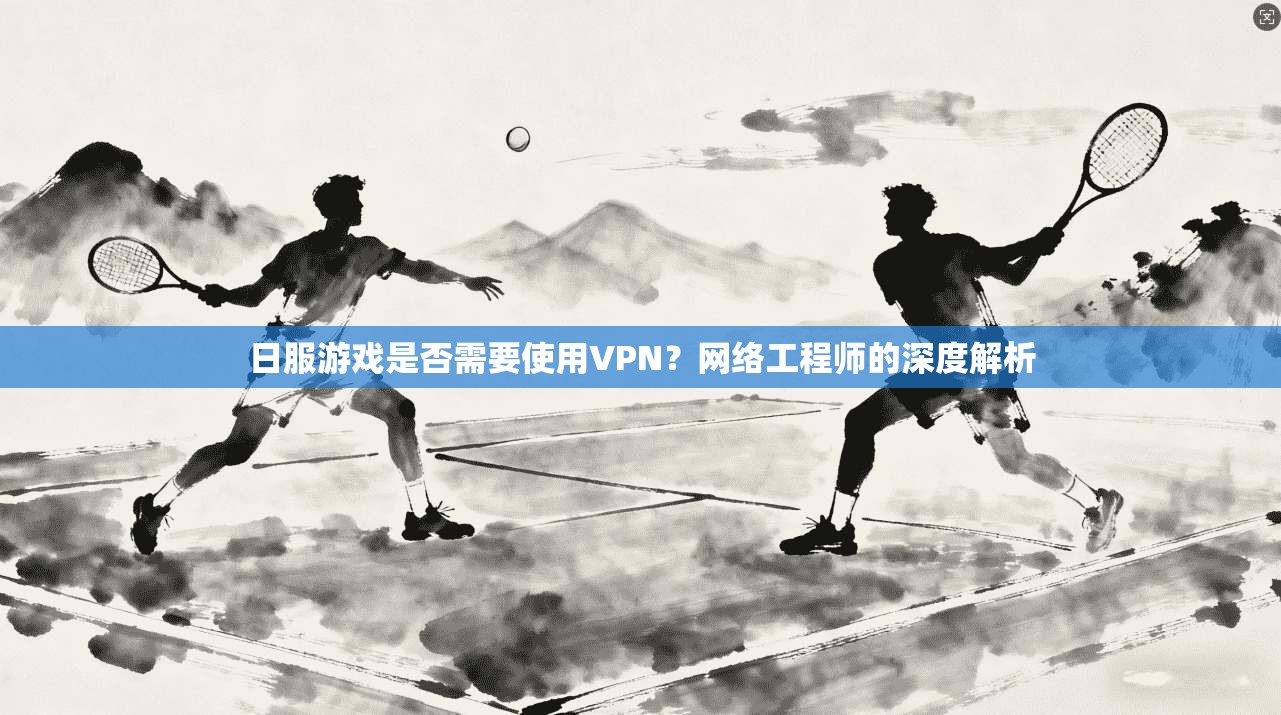 日服游戏是否需要使用VPN？网络工程师的深度解析