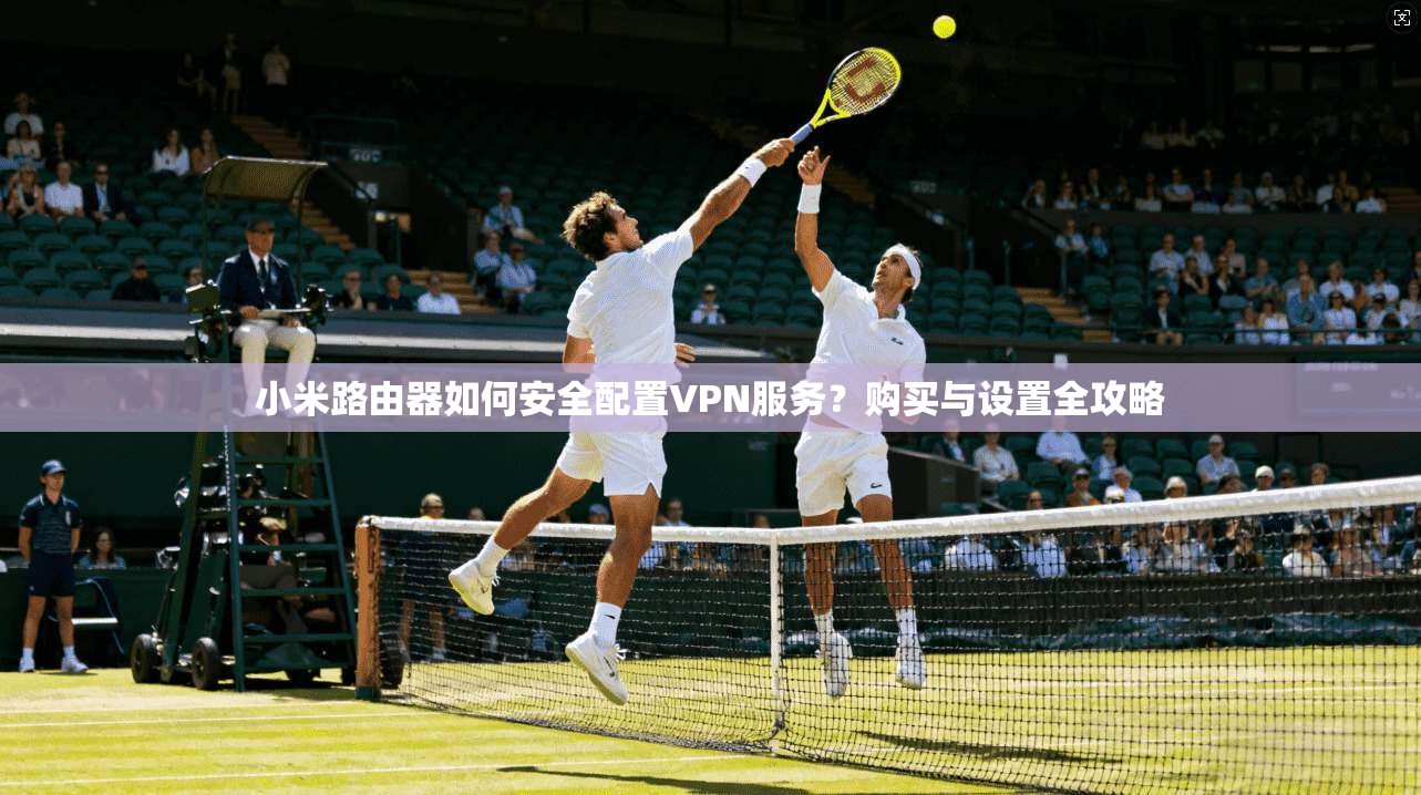 小米路由器如何安全配置VPN服务？购买与设置全攻略