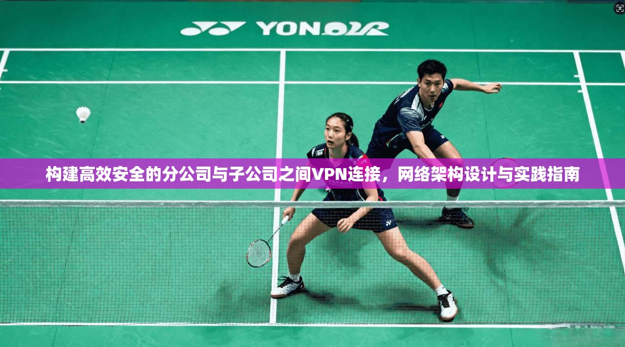 构建高效安全的分公司与子公司之间VPN连接，网络架构设计与实践指南