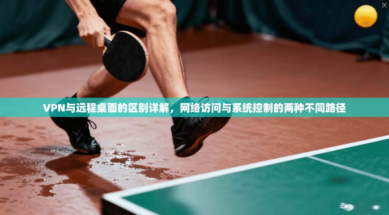 VPN与远程桌面的区别详解，网络访问与系统控制的两种不同路径