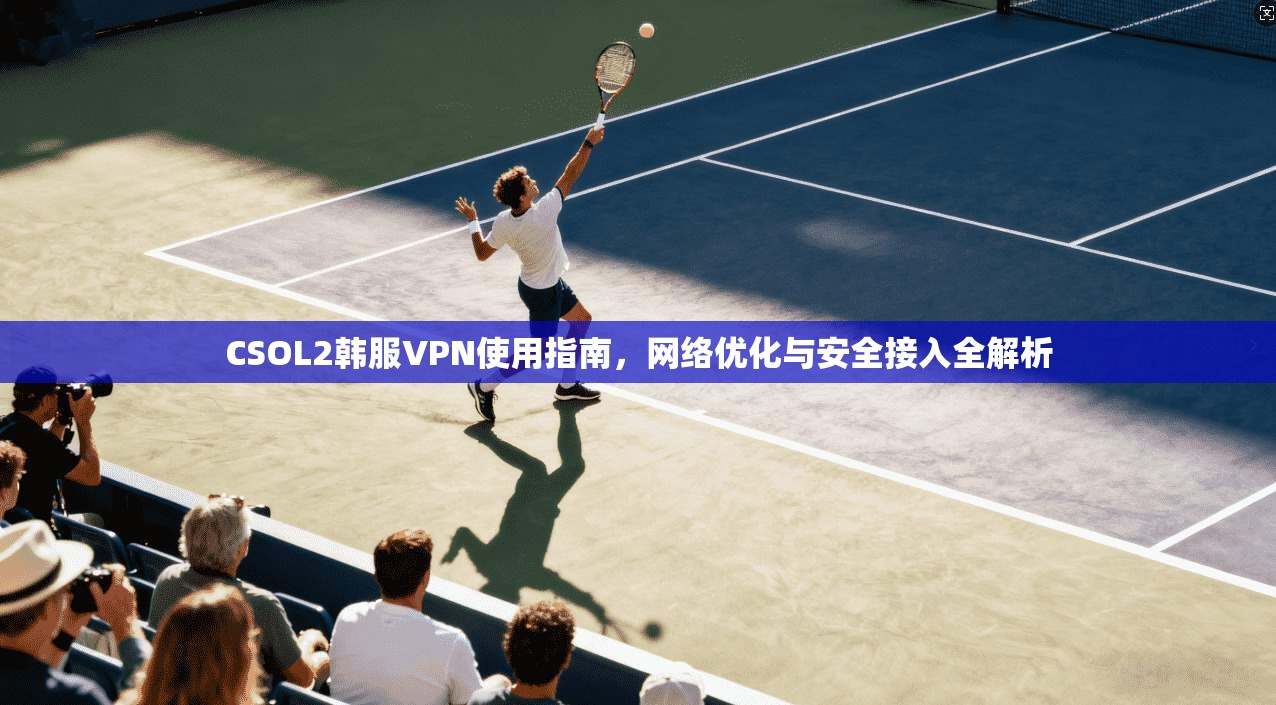 CSOL2韩服VPN使用指南,网络优化与安全接入全解析