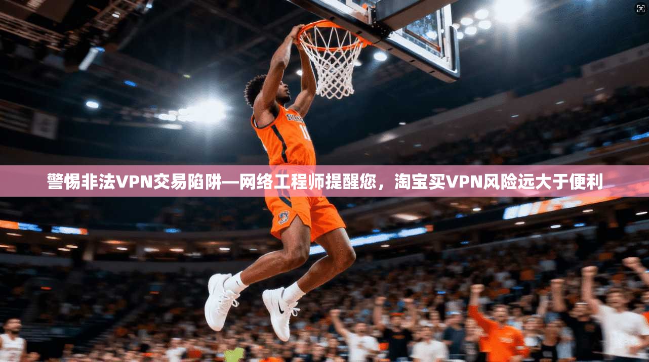 警惕非法VPN交易陷阱—网络工程师提醒您,淘宝买VPN风险远大于便利