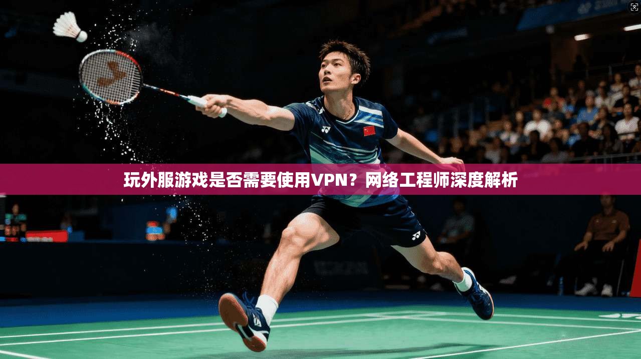 玩外服游戏是否需要使用VPN?网络工程师深度解析