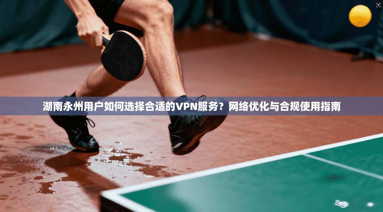 湖南永州用户如何选择合适的VPN服务?网络优化与合规使用指南
