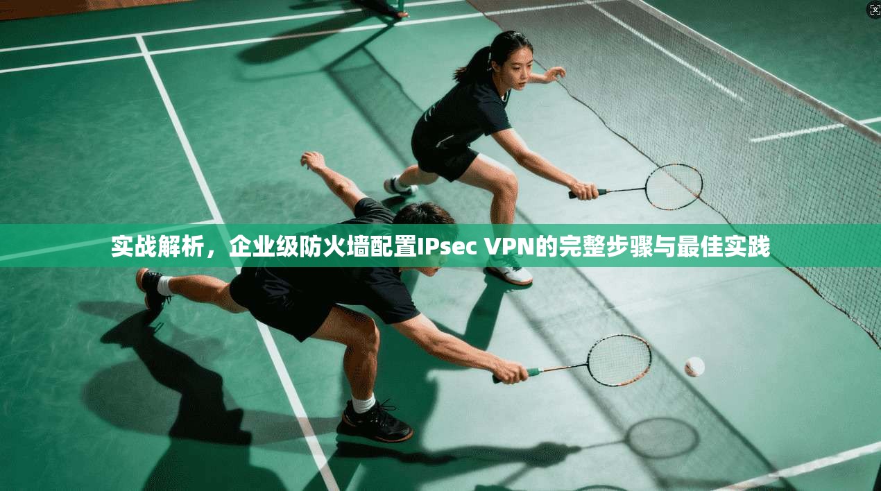 实战解析,企业级防火墙配置IPsec VPN的完整步骤与最佳实践