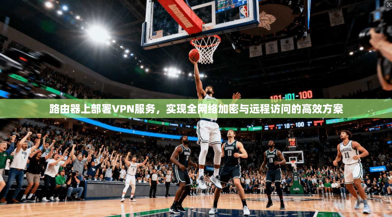 路由器上部署VPN服务,实现全网络加密与远程访问的高效方案