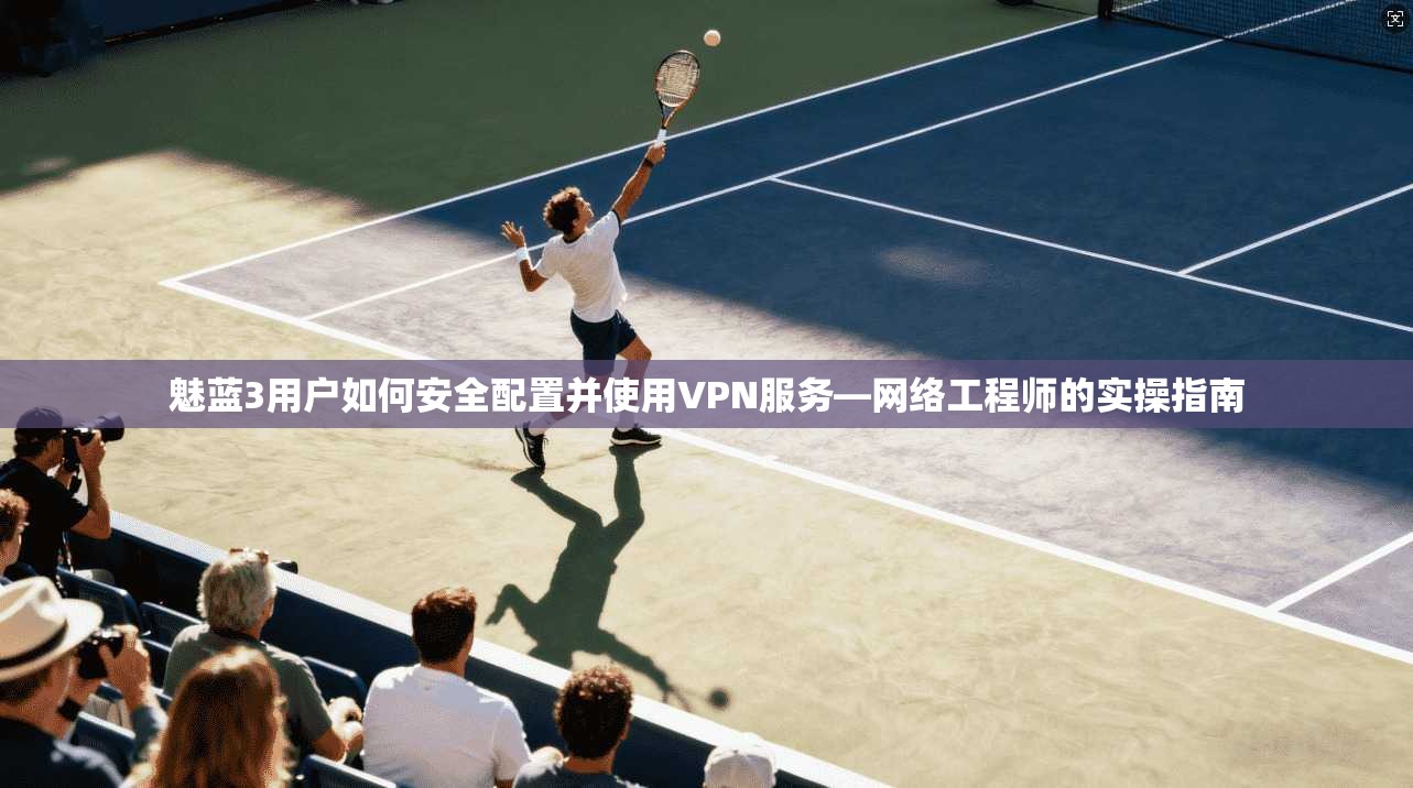 魅蓝3用户如何安全配置并使用VPN服务—网络工程师的实操指南