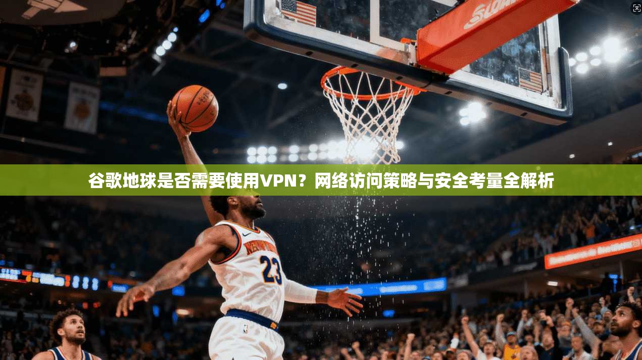 谷歌地球是否需要使用VPN?网络访问策略与安全考量全解析