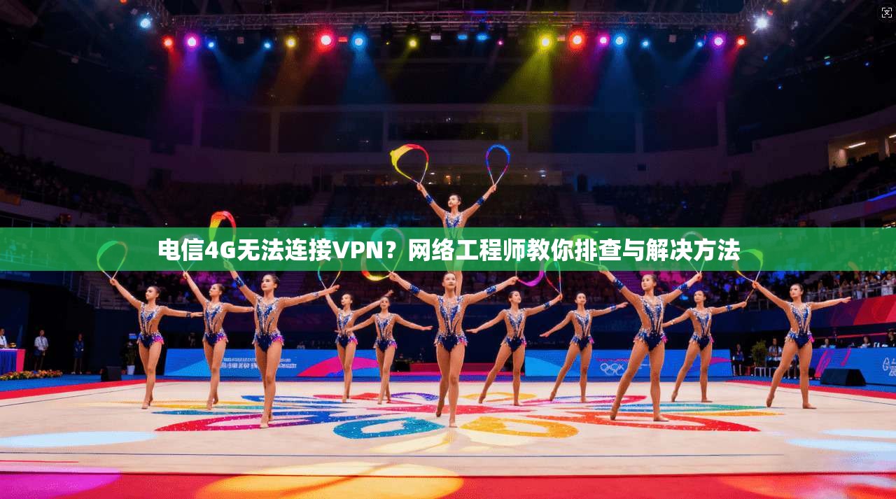 电信4G无法连接VPN？网络工程师教你排查与解决方法