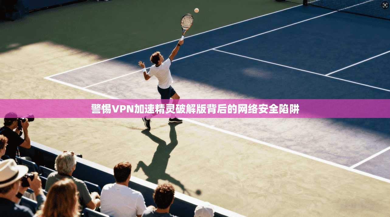 警惕VPN加速精灵破解版背后的网络安全陷阱