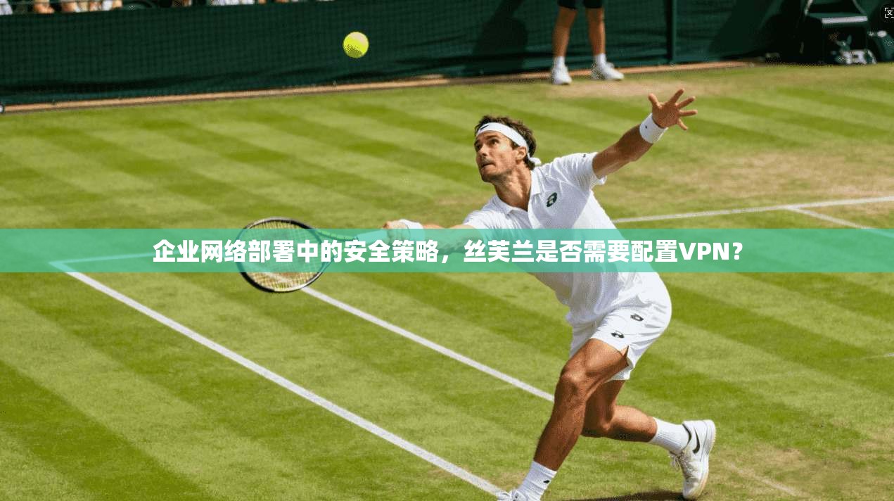 企业网络部署中的安全策略，丝芙兰是否需要配置VPN？