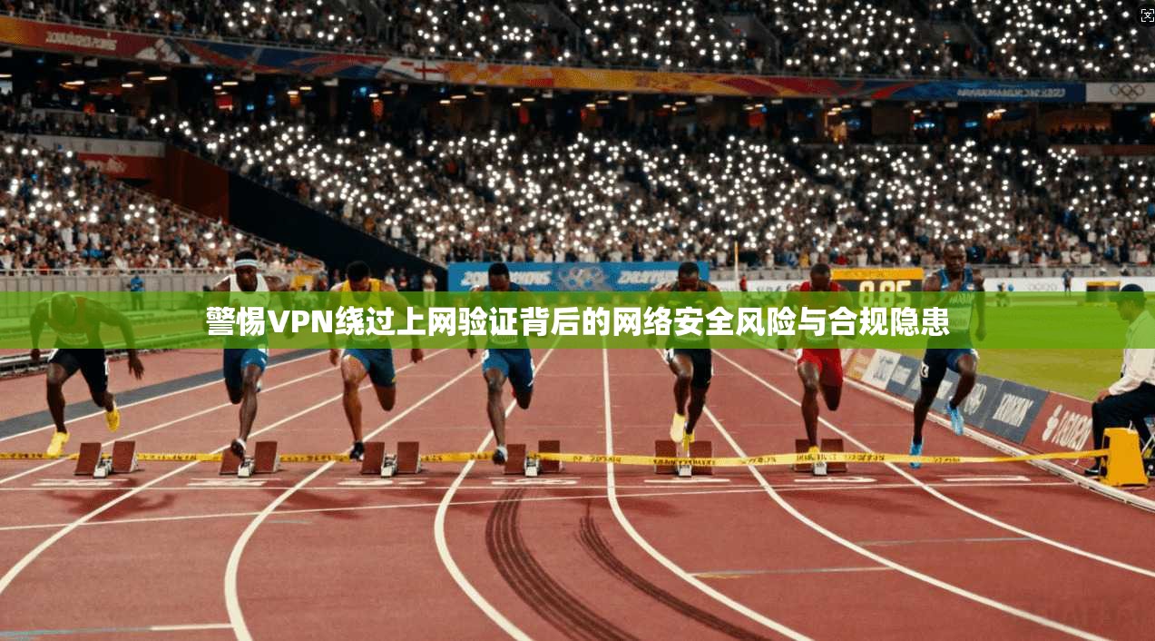警惕VPN绕过上网验证背后的网络安全风险与合规隐患