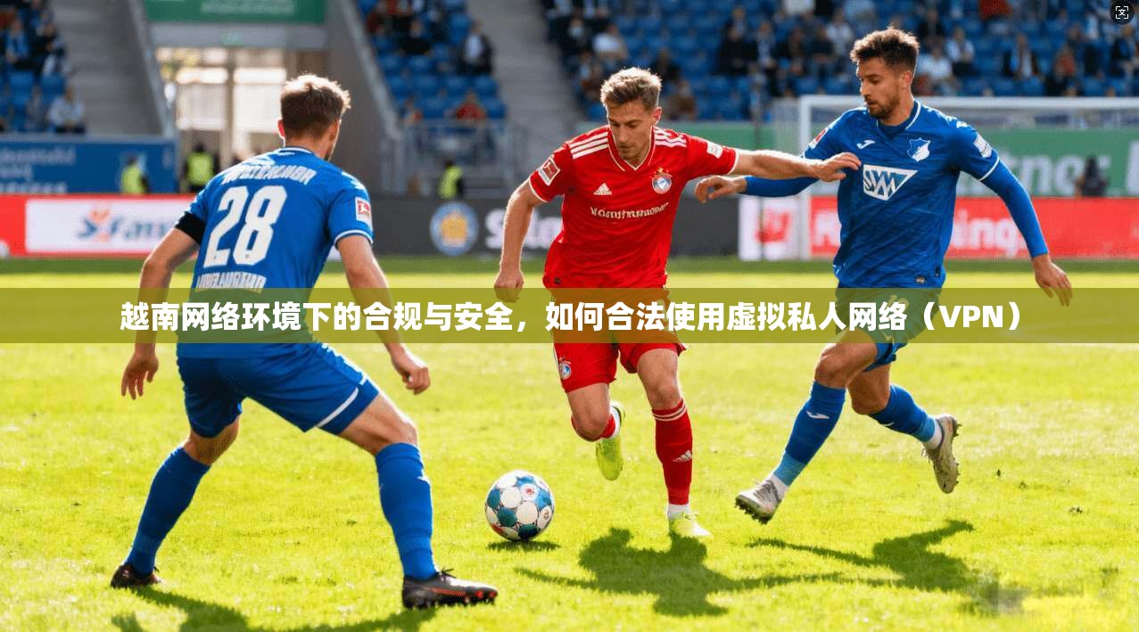 越南网络环境下的合规与安全,如何合法使用虚拟私人网络(VPN)