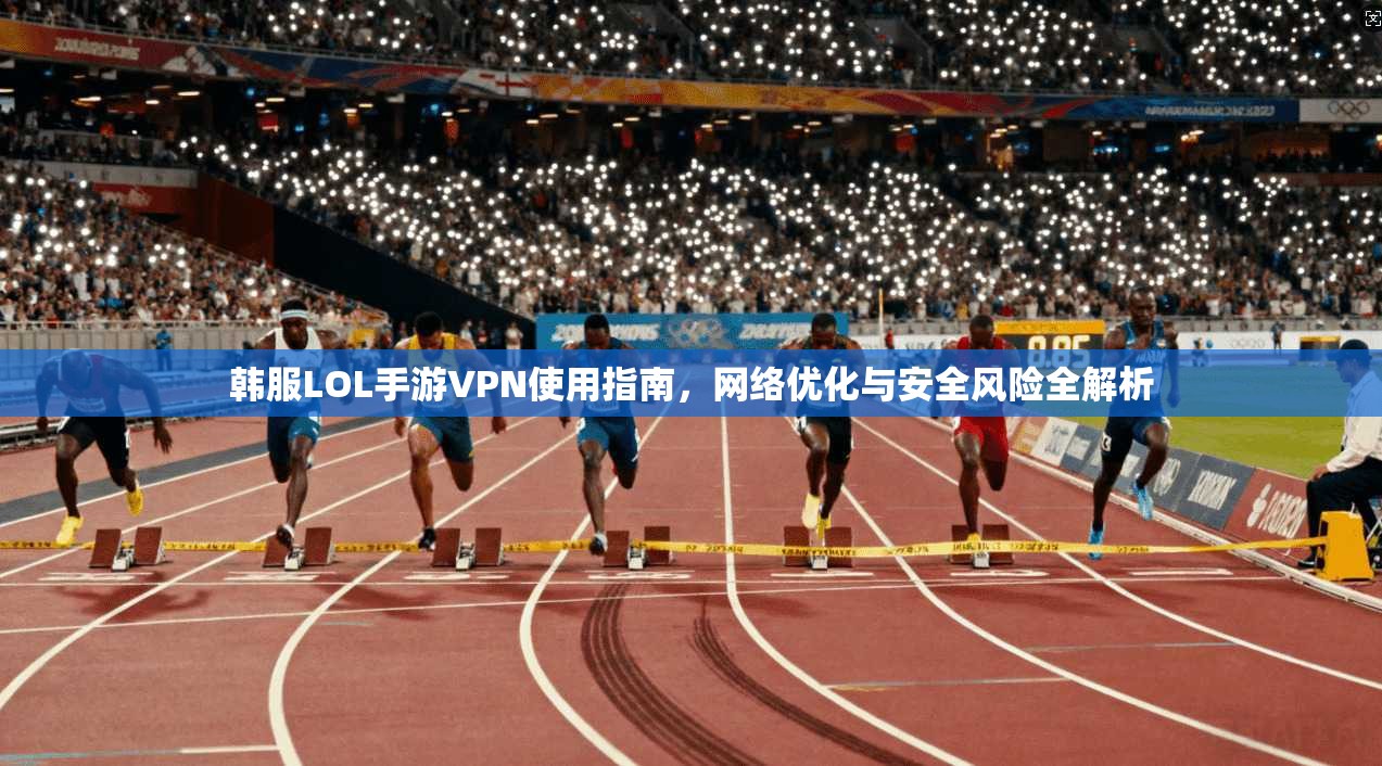 韩服LOL手游VPN使用指南,网络优化与安全风险全解析