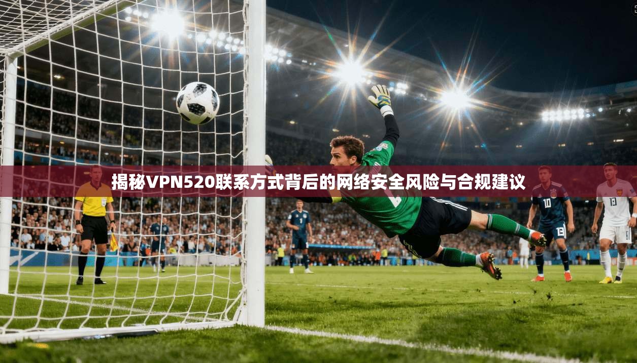 揭秘VPN520联系方式背后的网络安全风险与合规建议