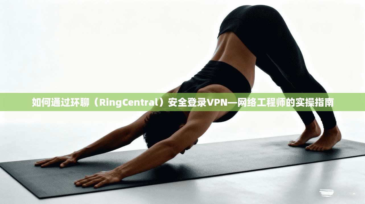 如何通过环聊（RingCentral）安全登录VPN—网络工程师的实操指南