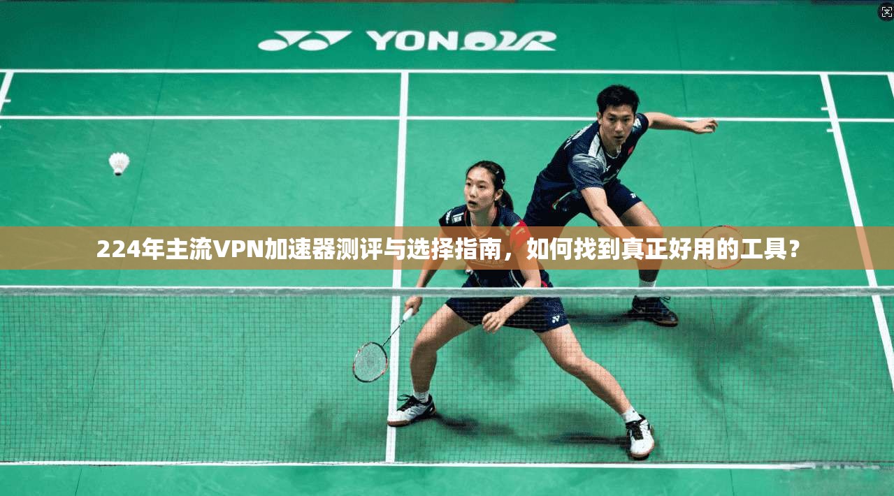 224年主流VPN加速器测评与选择指南,如何找到真正好用的工具?