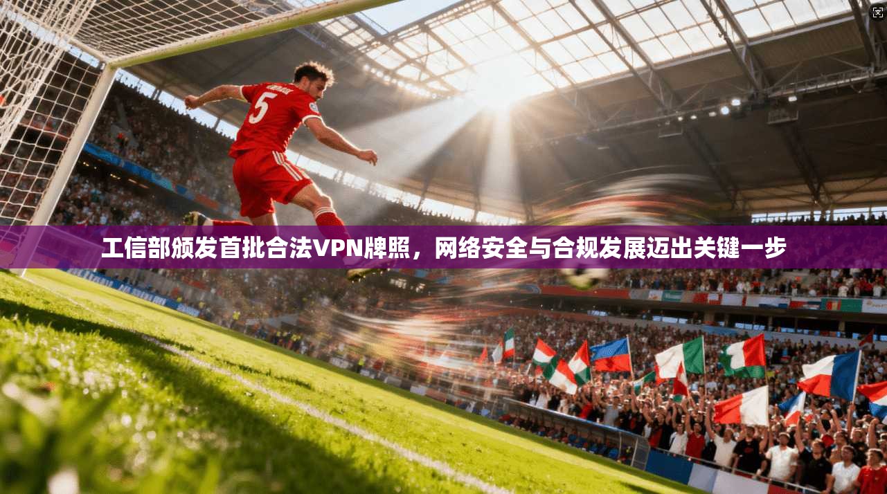 工信部颁发首批合法VPN牌照，网络安全与合规发展迈出关键一步