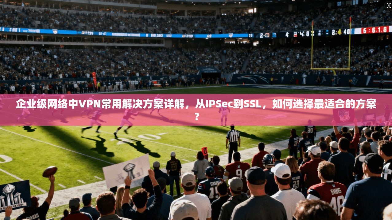 企业级网络中VPN常用解决方案详解，从IPSec到SSL，如何选择最适合的方案？
