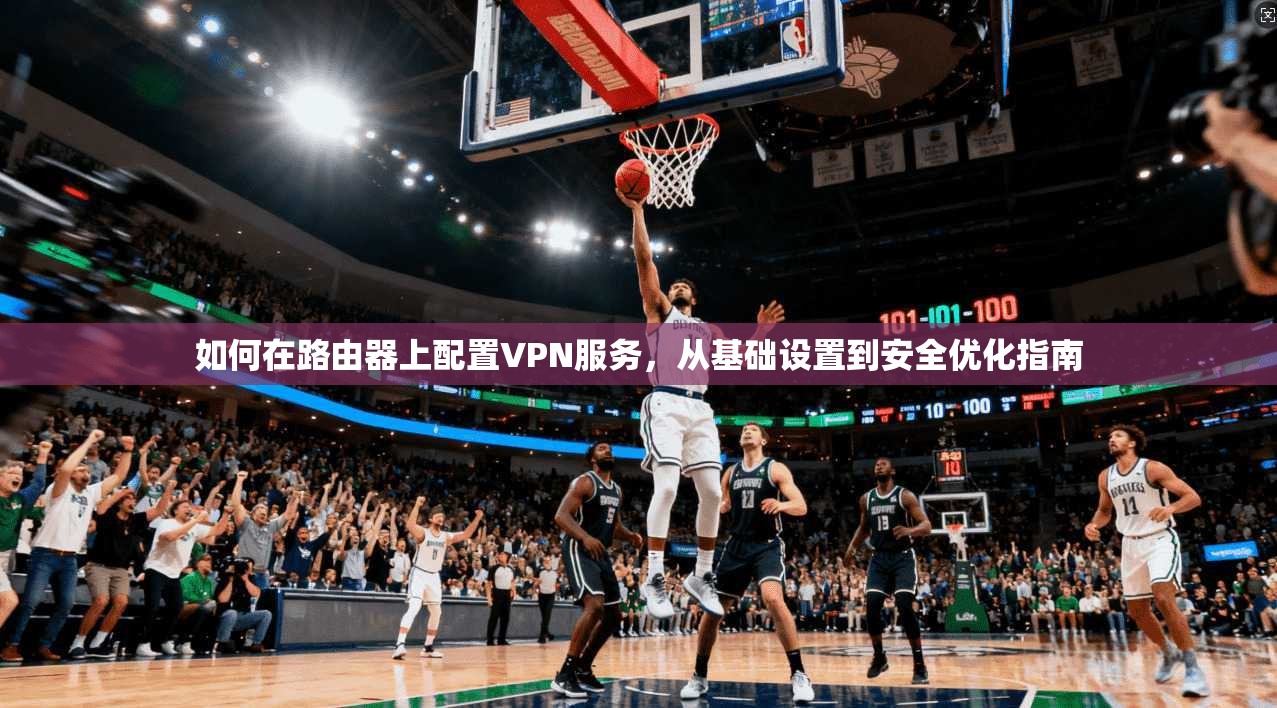 如何在路由器上配置VPN服务，从基础设置到安全优化指南