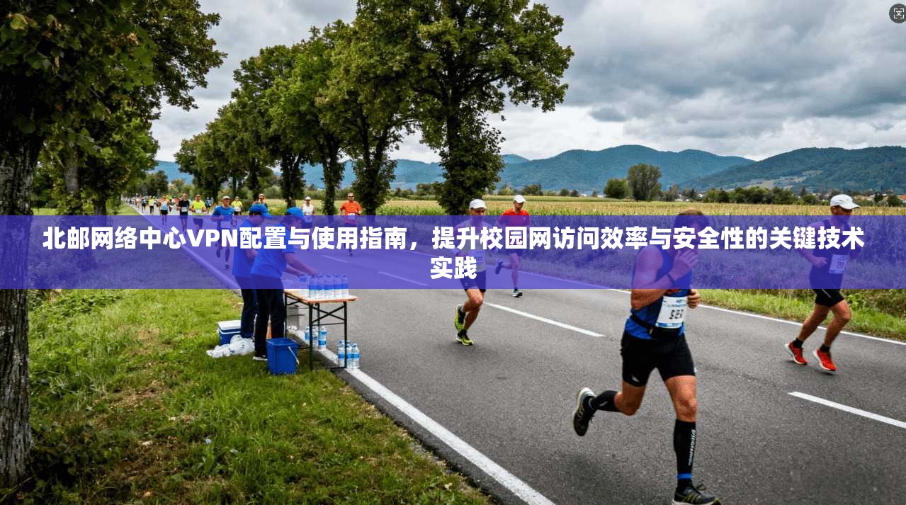 北邮网络中心VPN配置与使用指南,提升校园网访问效率与安全性的关键技术实践