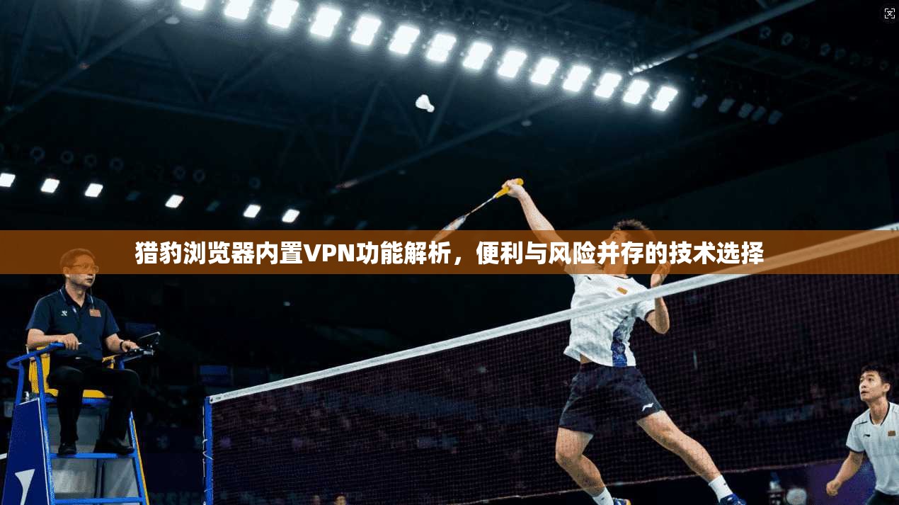 猎豹浏览器内置VPN功能解析，便利与风险并存的技术选择