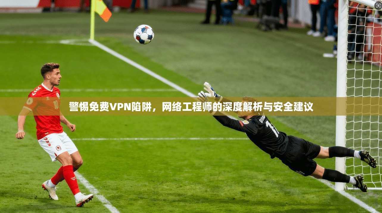 警惕免费VPN陷阱,网络工程师的深度解析与安全建议