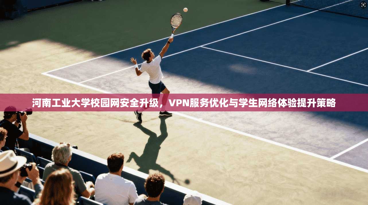 河南工业大学校园网安全升级,VPN服务优化与学生网络体验提升策略