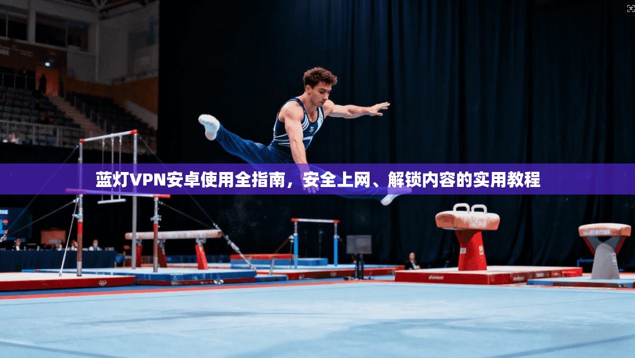 蓝灯VPN安卓使用全指南，安全上网、解锁内容的实用教程