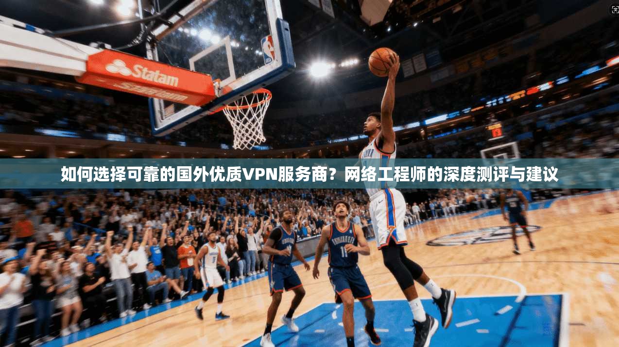 如何选择可靠的国外优质VPN服务商？网络工程师的深度测评与建议