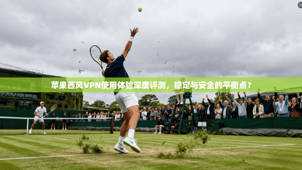 苹果西风VPN使用体验深度评测，稳定与安全的平衡点？