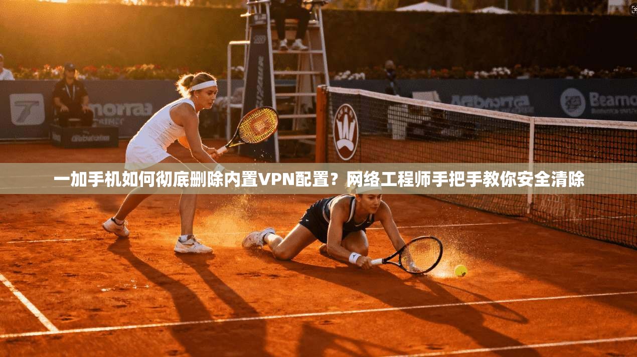 一加手机如何彻底删除内置VPN配置?网络工程师手把手教你安全清除
