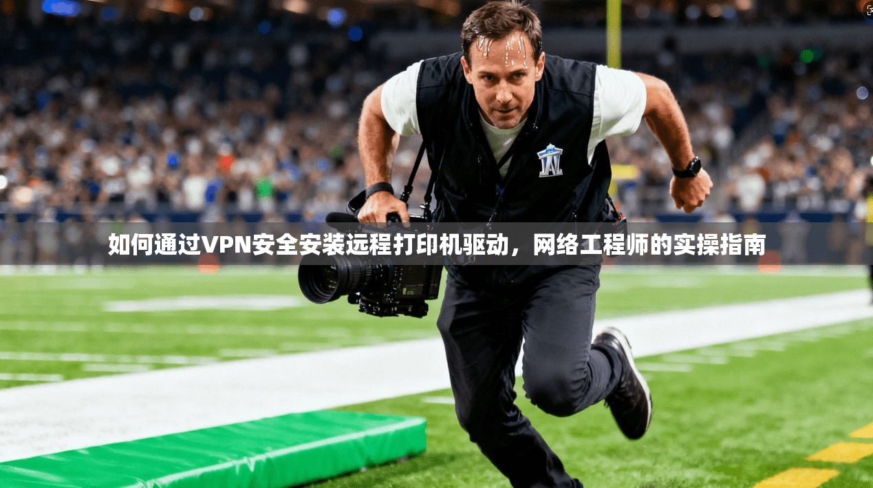 如何通过VPN安全安装远程打印机驱动，网络工程师的实操指南
