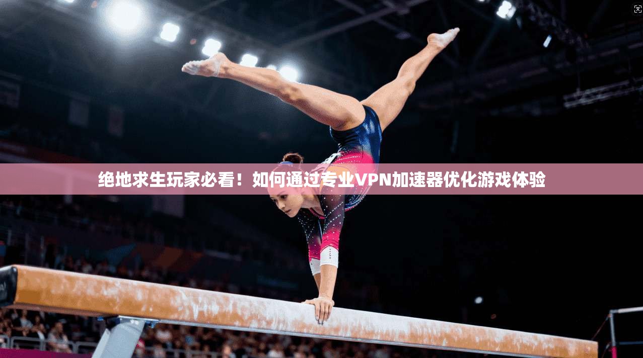 绝地求生玩家必看!如何通过专业VPN加速器优化游戏体验