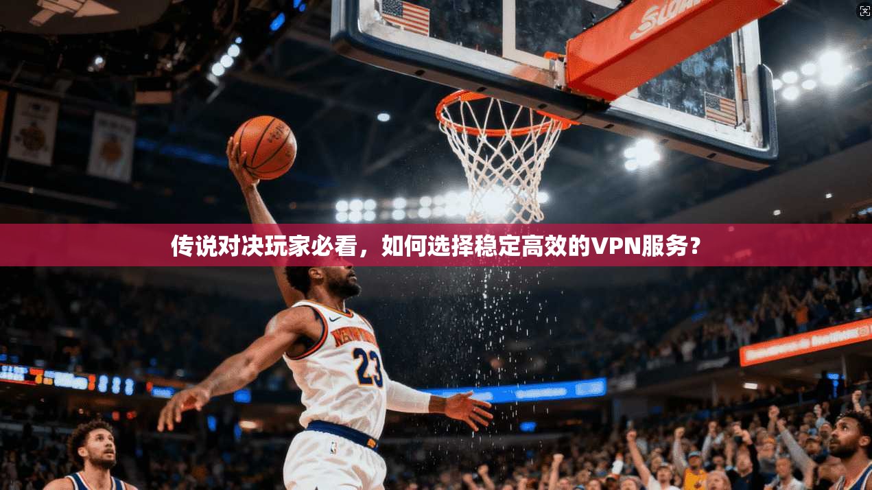 传说对决玩家必看,如何选择稳定高效的VPN服务?