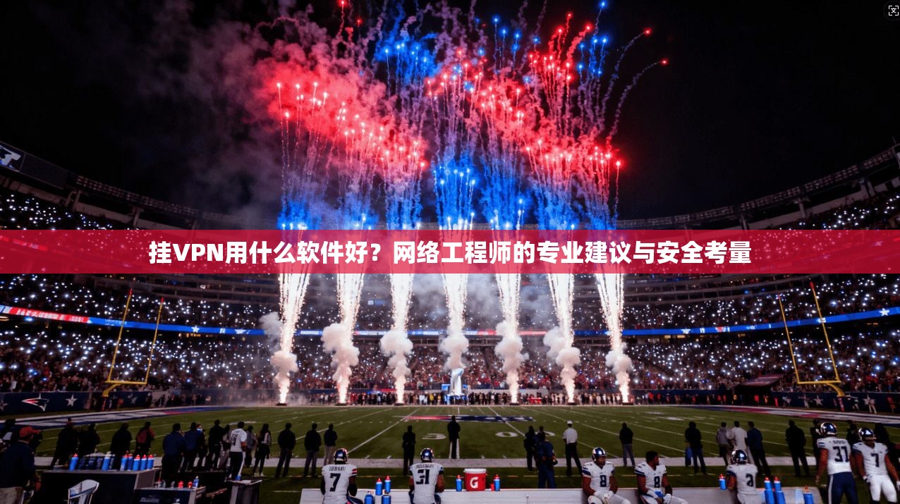 挂VPN用什么软件好？网络工程师的专业建议与安全考量