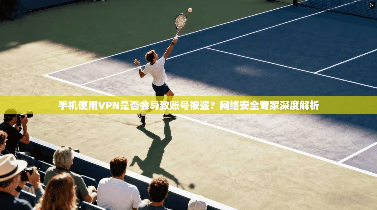 手机使用VPN是否会导致账号被盗？网络安全专家深度解析
