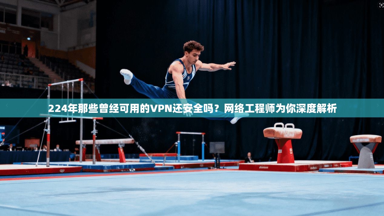 224年那些曾经可用的VPN还安全吗？网络工程师为你深度解析