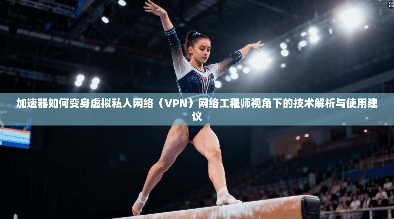 加速器如何变身虚拟私人网络（VPN）网络工程师视角下的技术解析与使用建议